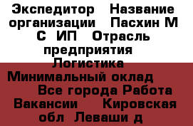 Экспедитор › Название организации ­ Пасхин М.С, ИП › Отрасль предприятия ­ Логистика › Минимальный оклад ­ 25 000 - Все города Работа » Вакансии   . Кировская обл.,Леваши д.